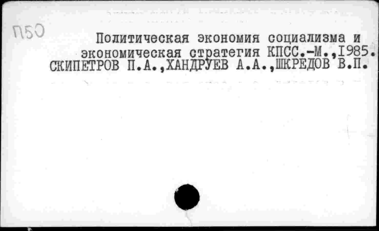 ﻿П50
Политическая экономия социализма и экономическая стратегия КПСС.-М.,1985. СКИПЕТРОВ П.А.,ХАНДРУЕВ А.А.»ШКРЕДОВ В.П.